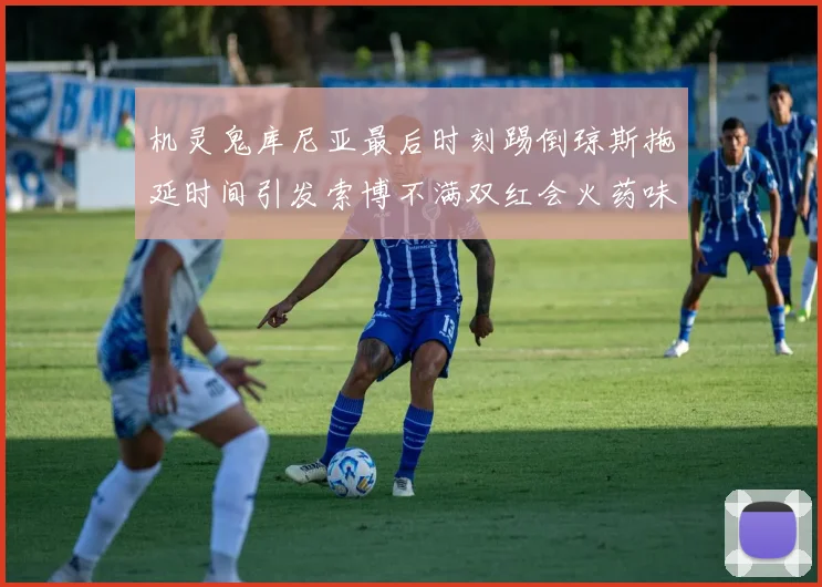 机灵鬼库尼亚最后时刻踢倒琼斯拖延时间引发索博不满双红会火药味十足