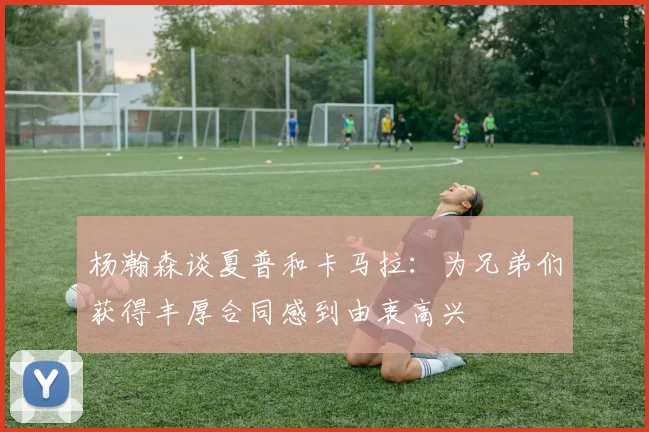 杨瀚森谈夏普和卡马拉：为兄弟们获得丰厚合同感到由衷高兴