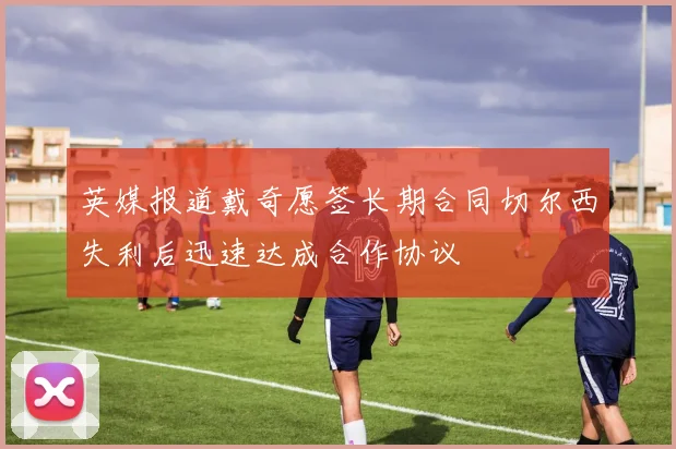 英媒报道戴奇愿签长期合同切尔西失利后迅速达成合作协议