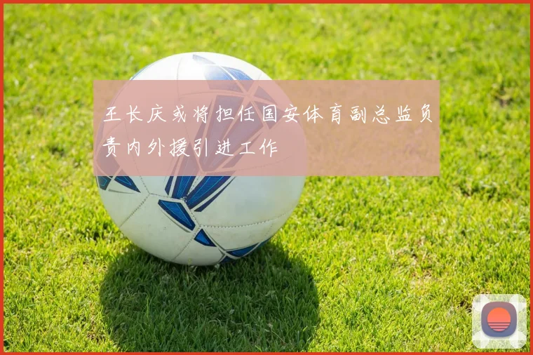 王长庆或将担任国安体育副总监负责内外援引进工作
