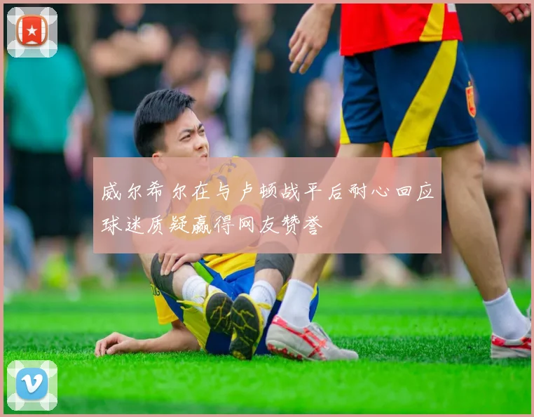 威尔希尔在与卢顿战平后耐心回应球迷质疑赢得网友赞誉