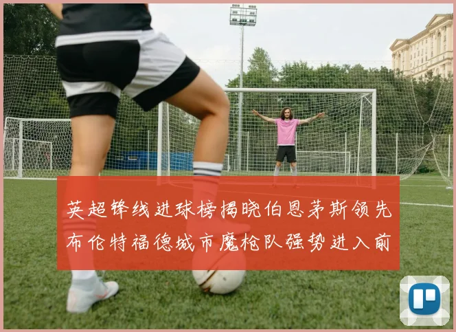 英超锋线进球榜揭晓伯恩茅斯领先布伦特福德城市魔枪队强势进入前六