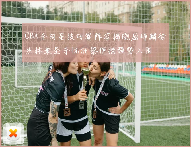 CBA全明星技巧赛阵容揭晓庞峥麟徐杰林秉圣李悦洲黎伊扬强势入围