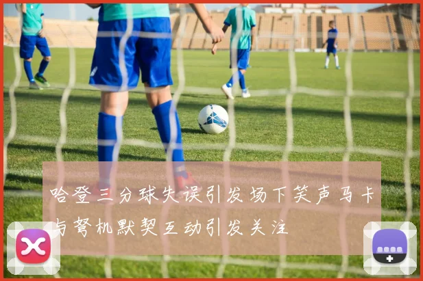 哈登三分球失误引发场下笑声马卡与弩机默契互动引发关注