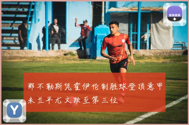 那不勒斯凭霍伊伦制胜球登顶意甲米兰平尤文跌至第三位