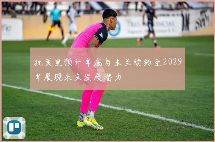 托莫里预计年底与米兰续约至2029年展现未来发展潜力