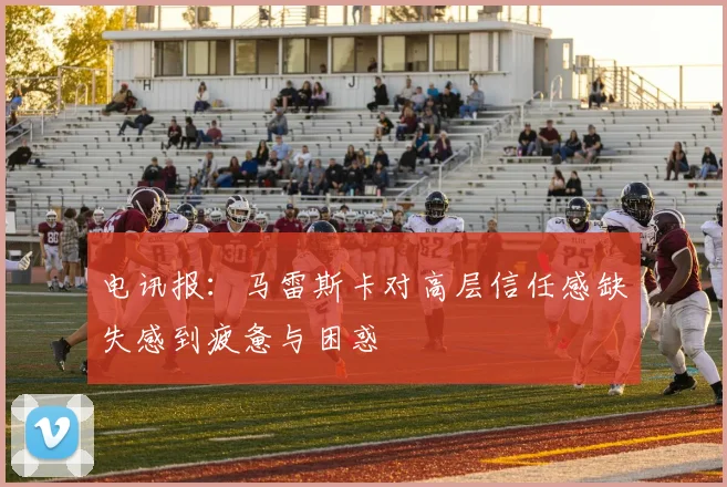 电讯报：马雷斯卡对高层信任感缺失感到疲惫与困惑
