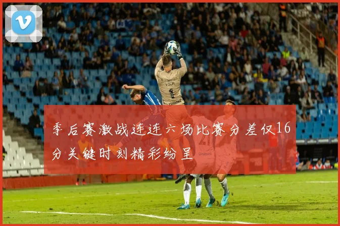 季后赛激战连连六场比赛分差仅16分关键时刻精彩纷呈