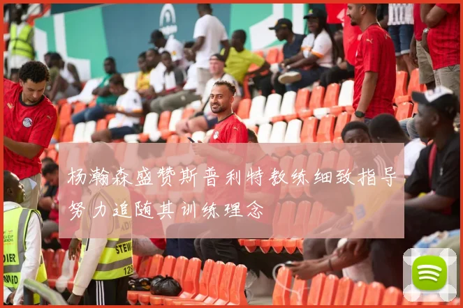 杨瀚森盛赞斯普利特教练细致指导努力追随其训练理念