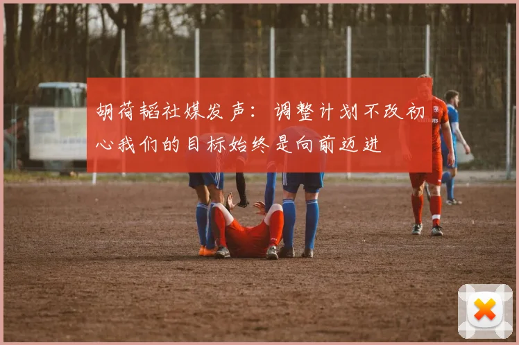 胡荷韬社媒发声：调整计划不改初心我们的目标始终是向前迈进
