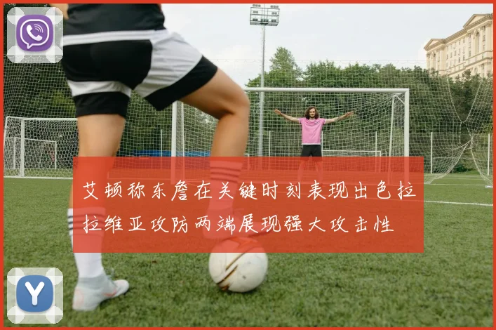 艾顿称东詹在关键时刻表现出色拉拉维亚攻防两端展现强大攻击性