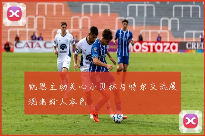 凯恩主动关心小贝林与特尔交流展现老好人本色