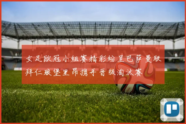 女足欧冠小组赛精彩纷呈巴萨曼联拜仁狼堡里昂携手晋级淘汰赛