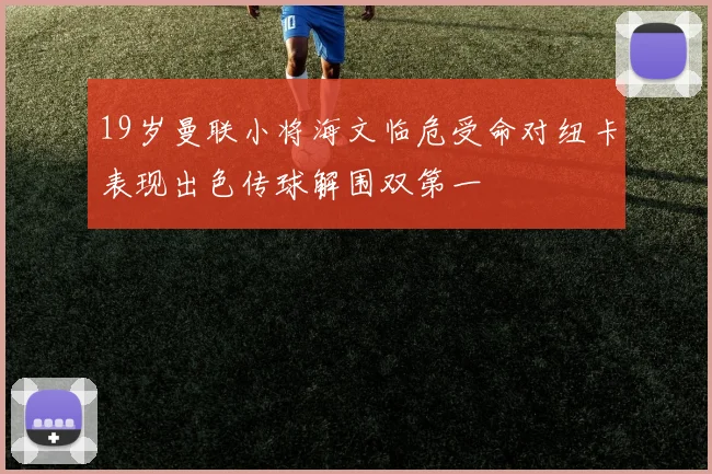 19岁曼联小将海文临危受命对纽卡表现出色传球解围双第一