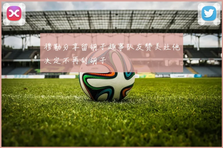 穆勒分享留胡子趣事队友赞美让他决定不再刮胡子