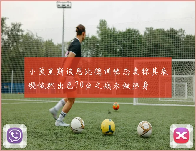 小莫里斯谈恩比德训练态度称其表现依然出色70分之战未做热身