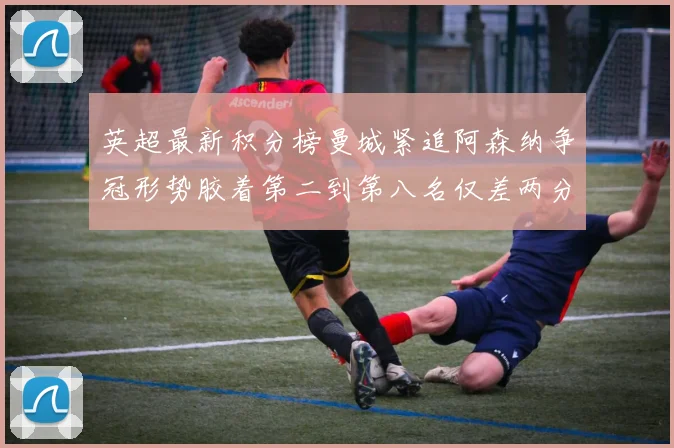 英超最新积分榜曼城紧追阿森纳争冠形势胶着第二到第八名仅差两分