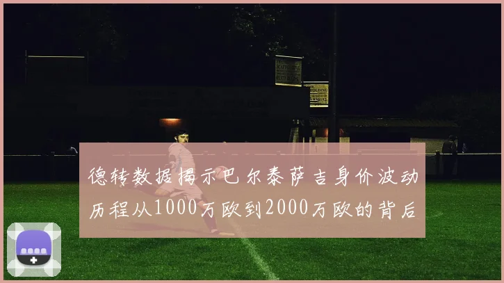德转数据揭示巴尔泰萨吉身价波动历程从1000万欧到2000万欧的背后故事