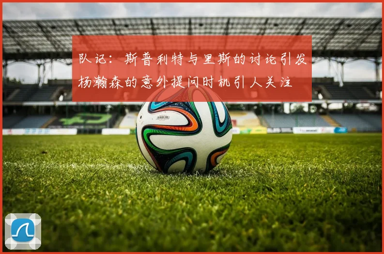 队记：斯普利特与里斯的讨论引发杨瀚森的意外提问时机引人关注