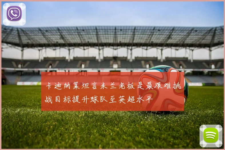 卡迪纳莱坦言米兰老板是最艰难挑战目标提升球队至英超水平
