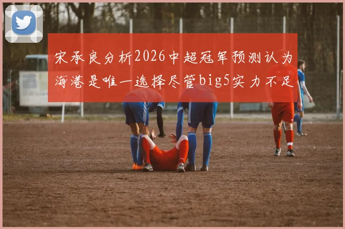 宋承良分析2026中超冠军预测认为海港是唯一选择尽管big5实力不足