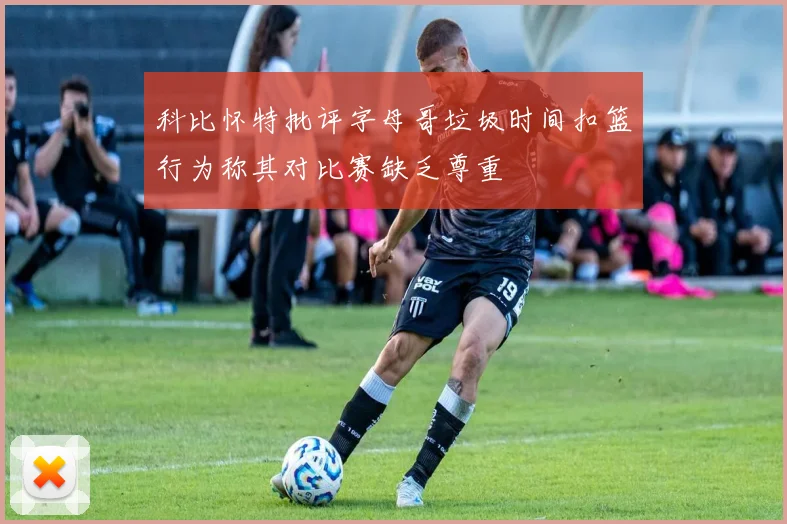 科比怀特批评字母哥垃圾时间扣篮行为称其对比赛缺乏尊重