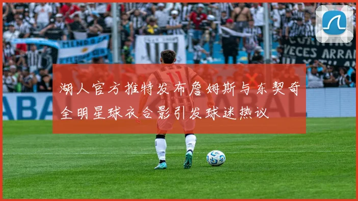 湖人官方推特发布詹姆斯与东契奇全明星球衣合影引发球迷热议