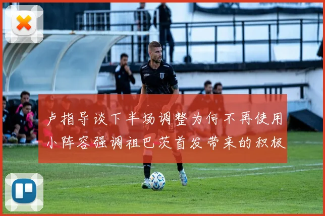 卢指导谈下半场调整为何不再使用小阵容强调祖巴茨首发带来的积极效果