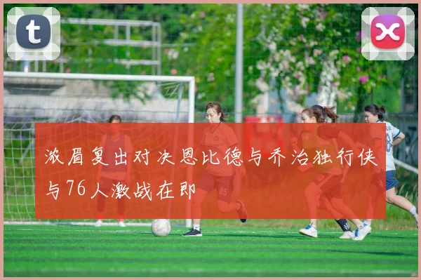 浓眉复出对决恩比德与乔治独行侠与76人激战在即
