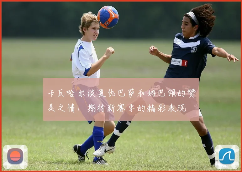 卡瓦哈尔谈复仇巴萨和姆巴佩的赞美之情，期待新赛季的精彩表现
