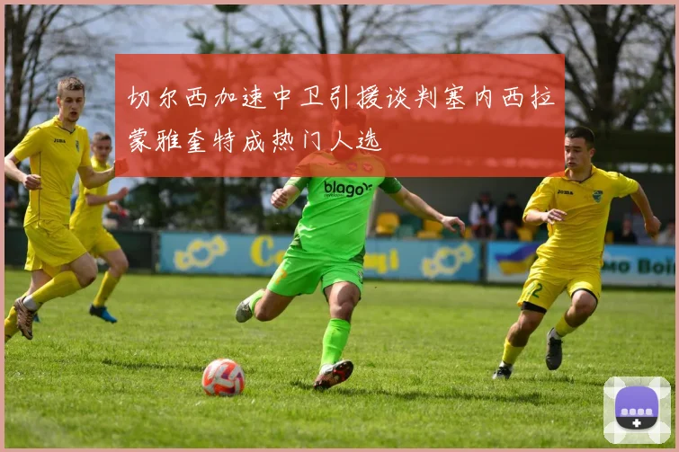 切尔西加速中卫引援谈判塞内西拉蒙雅奎特成热门人选