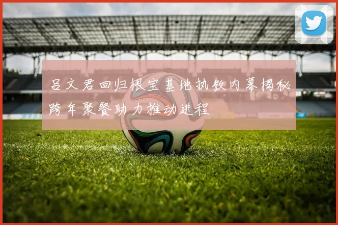吕文君回归根宝基地执教内幕揭秘跨年聚餐助力推动进程