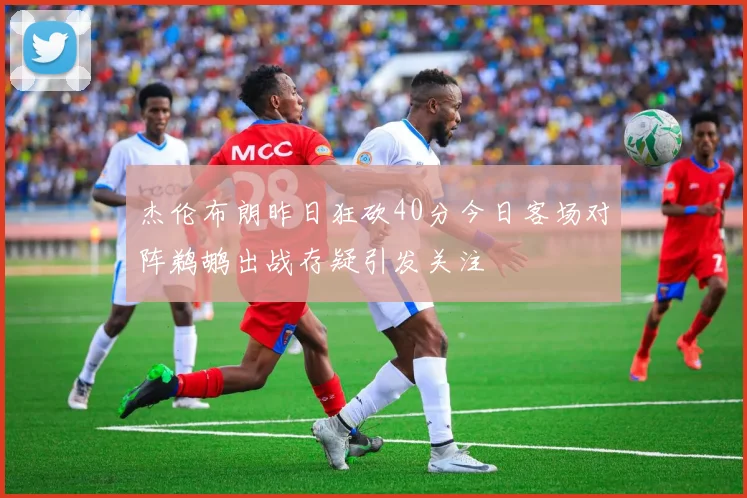 杰伦布朗昨日狂砍40分今日客场对阵鹈鹕出战存疑引发关注