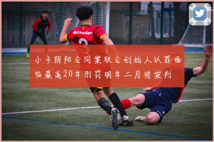 小卡阴阳合同案联合创始人认罪面临最高20年刑罚明年二月将宣判