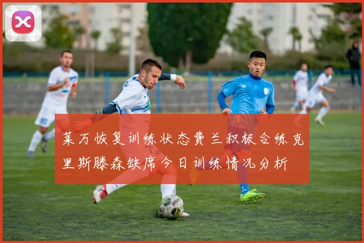莱万恢复训练状态费兰积极合练克里斯滕森缺席今日训练情况分析