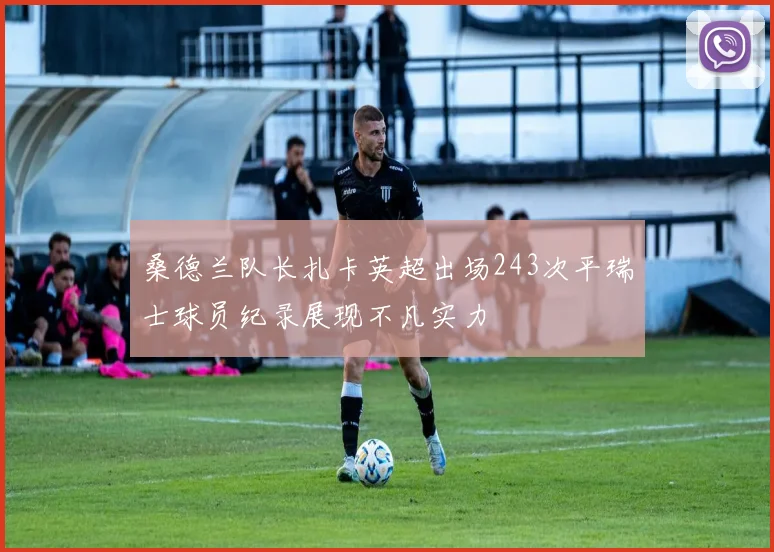 桑德兰队长扎卡英超出场243次平瑞士球员纪录展现不凡实力