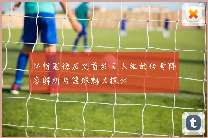 怀特塞德历史首发五人组的传奇阵容解析与篮球魅力探讨