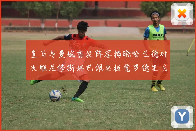 皇马与曼城首发阵容揭晓哈兰德对决维尼修斯姆巴佩坐板凳罗德里戈出战