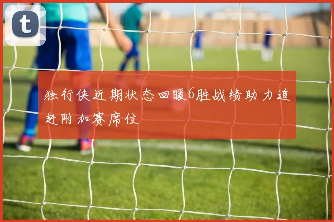 独行侠近期状态回暖6胜战绩助力追赶附加赛席位