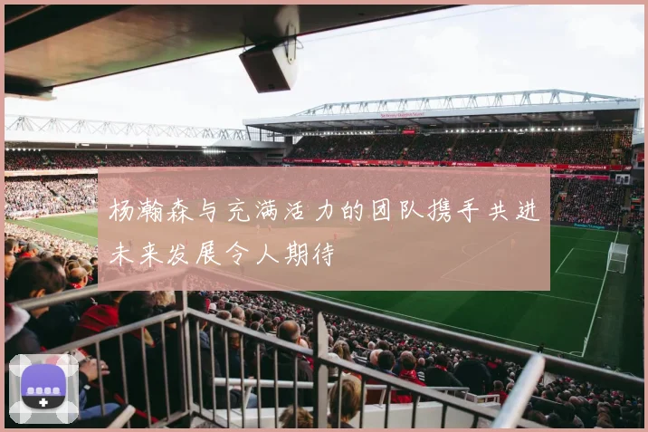 杨瀚森与充满活力的团队携手共进未来发展令人期待