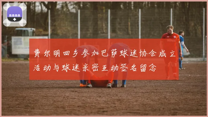 费尔明回乡参加巴萨球迷协会成立活动与球迷亲密互动签名留念